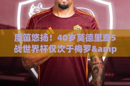魔笛悠扬!40岁莫德里奇5战世界杯仅次于梅罗&奥乔亚 前4届1亚1季 魔笛悠扬!40岁莫德里奇5战世界杯仅次于梅罗&奥乔亚 前4届1亚1季
