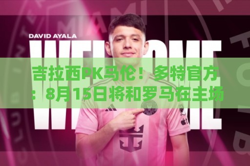 吉拉西PK马伦！多特官方：8月15日将和罗马在主场进行一场友谊赛