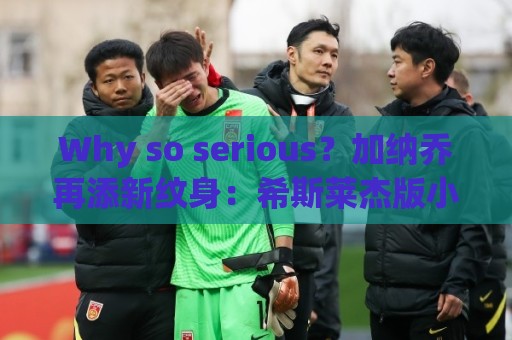 Why so serious？加纳乔再添新纹身：希斯莱杰版小丑形象覆盖全背