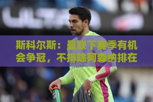 斯科尔斯:曼联下赛季有机会争冠,不排除阿森纳排在第三或第四位 斯科尔斯:曼联下赛季有机会争冠,不排除阿森纳排在第三或第四位