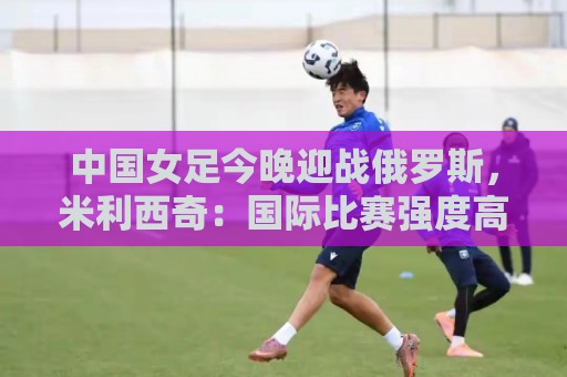 中国女足今晚迎战俄罗斯,米利西奇:国际比赛强度高于国内联赛 中国女足今晚迎战俄罗斯,米利西奇:国际比赛强度高于国内联赛