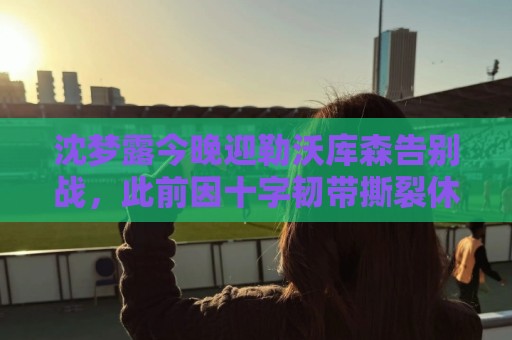 沈梦露今晚迎勒沃库森告别战，此前因十字韧带撕裂休战400余天