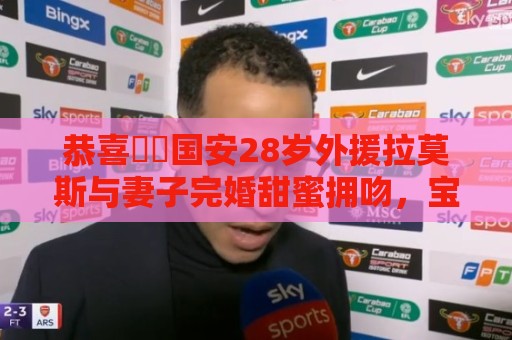 恭喜❤️国安28岁外援拉莫斯与妻子完婚甜蜜拥吻,宝宝刚满6个月 恭喜❤️国安28岁外援拉莫斯与妻子完婚甜蜜拥吻,宝宝刚满6个月