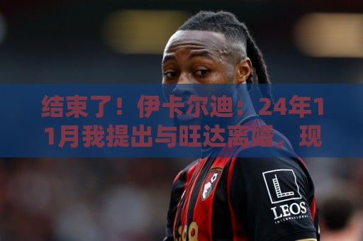 结束了！伊卡尔迪：24年11月我提出与旺达离婚，现在离婚正式生效