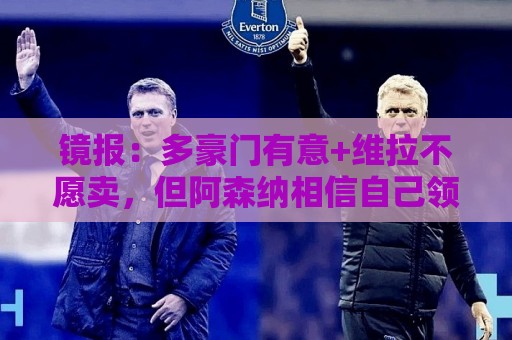 镜报：多豪门有意+维拉不愿卖，但阿森纳相信自己领跑罗杰斯争夺