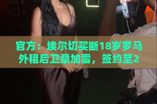 官方:埃尔切买断18岁罗马外租后卫桑加雷,签约至2031年 官方:埃尔切买断18岁罗马外租后卫桑加雷,签约至2031年