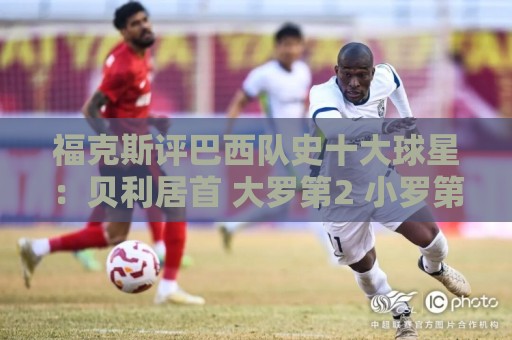 福克斯评巴西队史十大球星:贝利居首 大罗第2 小罗第4 内马尔第8 福克斯评巴西队史十大球星:贝利居首 大罗第2 小罗第4 内马尔第8