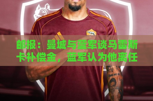 邮报:曼城与蓝军谈马雷斯卡补偿金,蓝军认为他离任是崩盘原因 邮报:曼城与蓝军谈马雷斯卡补偿金,蓝军认为他离任是崩盘原因