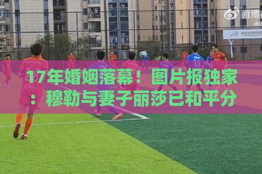 17年婚姻落幕!图片报独家:穆勒与妻子丽莎已和平分手 17年婚姻落幕!图片报独家:穆勒与妻子丽莎已和平分手