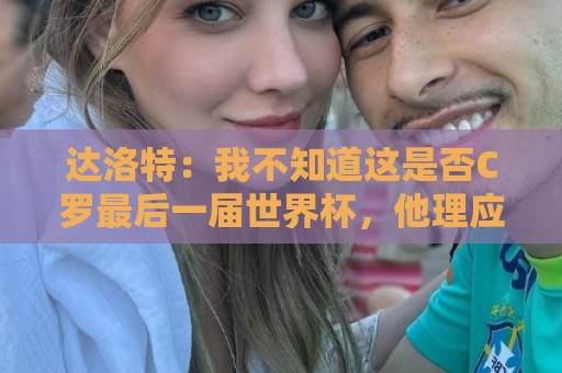 达洛特：我不知道这是否C罗最后一届世界杯，他理应赢得世界杯