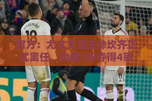 官方:尤文女足主帅坎齐正式离任,执教2年夺得4冠 官方:尤文女足主帅坎齐正式离任,执教2年夺得4冠