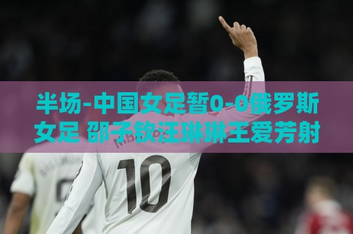 半场-中国女足暂0-0俄罗斯女足 邵子钦汪琳琳王爱芳射门打高 半场-中国女足暂0-0俄罗斯女足 邵子钦汪琳琳王爱芳射门打高