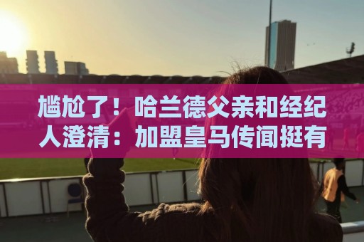 尴尬了!哈兰德父亲和经纪人澄清:加盟皇马传闻挺有趣,但非事实 尴尬了!哈兰德父亲和经纪人澄清:加盟皇马传闻挺有趣,但非事实
