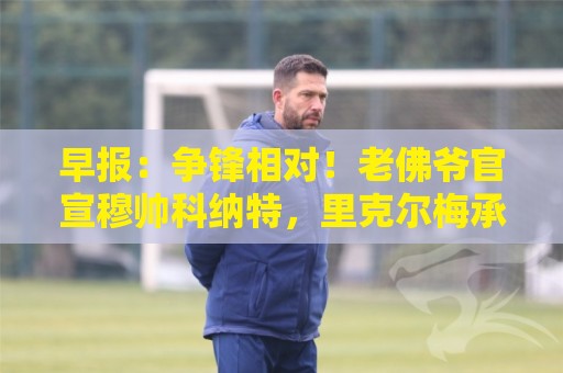 早报：争锋相对！老佛爷官宣穆帅科纳特，里克尔梅承诺签哈兰德