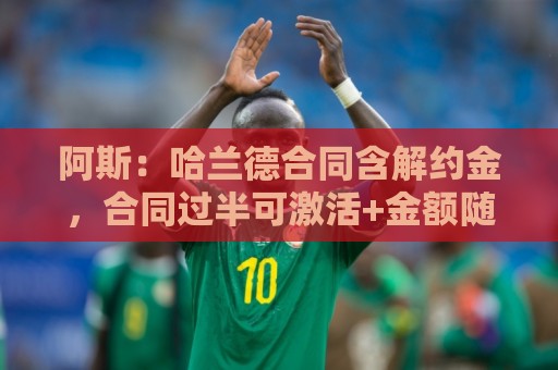 阿斯:哈兰德合同含解约金,合同过半可激活+金额随时间推移降低 阿斯:哈兰德合同含解约金,合同过半可激活+金额随时间推移降低