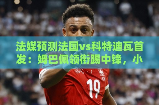 法媒预测法国vs科特迪瓦首发:姆巴佩领衔踢中锋,小图拉姆左边锋 法媒预测法国vs科特迪瓦首发:姆巴佩领衔踢中锋,小图拉姆左边锋