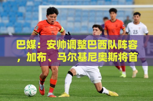 巴媒：安帅调整巴西队阵容，加布、马尔基尼奥斯将首发出战友谊赛