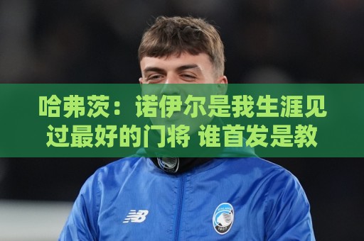 哈弗茨:诺伊尔是我生涯见过最好的门将 谁首发是教练的决定 哈弗茨:诺伊尔是我生涯见过最好的门将 谁首发是教练的决定
