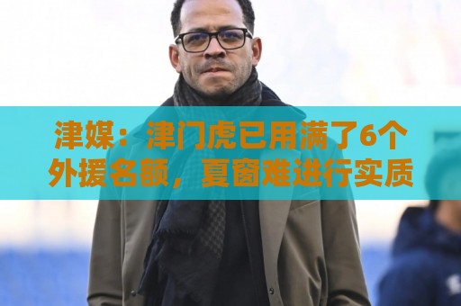 津媒：津门虎已用满了6个外援名额，夏窗难进行实质性补强