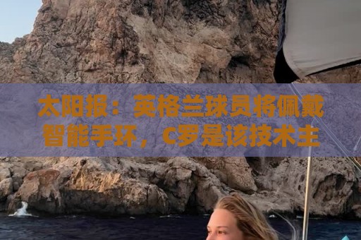 太阳报:英格兰球员将佩戴智能手环,C罗是该技术主要投资人 太阳报:英格兰球员将佩戴智能手环,C罗是该技术主要投资人