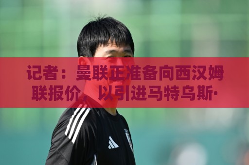 记者:曼联正准备向西汉姆联报价,以引进马特乌斯·费尔南德斯 记者:曼联正准备向西汉姆联报价,以引进马特乌斯·费尔南德斯
