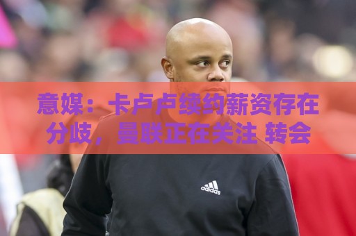 意媒:卡卢卢续约薪资存在分歧,曼联正在关注 转会费至少4000万 意媒:卡卢卢续约薪资存在分歧,曼联正在关注 转会费至少4000万
