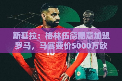 斯基拉：格林伍德愿意加盟罗马，马赛要价5000万欧元