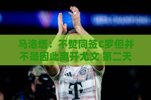 马洛塔：不赞同签C罗但并不是因此离开尤文 第二天张康阳就来请我