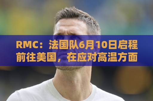 RMC:法国队6月10日启程前往美国,在应对高温方面做了细致安排 RMC:法国队6月10日启程前往美国,在应对高温方面做了细致安排