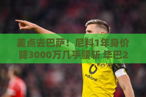差点去巴萨!尼科1年身价降3000万几乎腰斩 毕巴2000万顶薪续10年 差点去巴萨!尼科1年身价降3000万几乎腰斩 毕巴2000万顶薪续10年