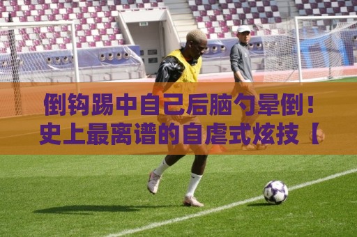 倒钩踢中自己后脑勺晕倒!史上最离谱的自虐式炫技【倒钩踢中自己后脑勺晕倒】 倒钩踢中自己后脑勺晕倒!史上最离谱的自虐式炫技【倒钩踢中自己后脑勺晕倒】