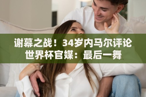 谢幕之战!34岁内马尔评论世界杯官媒:最后一舞 谢幕之战!34岁内马尔评论世界杯官媒:最后一舞