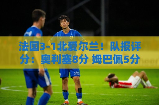 法国3-1北爱尔兰!队报评分:奥利塞8分 姆巴佩5分 登贝莱4分最低 法国3-1北爱尔兰!队报评分:奥利塞8分 姆巴佩5分 登贝莱4分最低