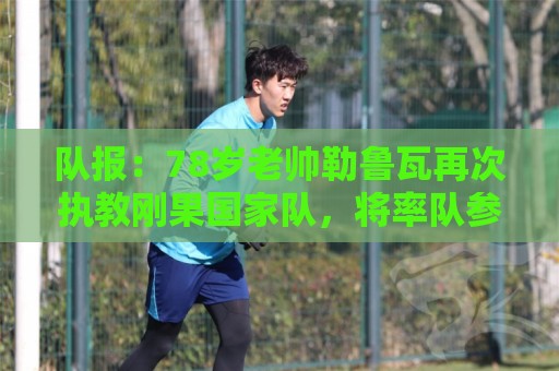 队报:78岁老帅勒鲁瓦再次执教刚果国家队,将率队参加2027非洲杯 队报:78岁老帅勒鲁瓦再次执教刚果国家队,将率队参加2027非洲杯