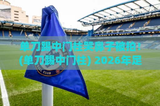 单刀踢中门柱哭鼻子被拍！(单刀踢中门柱) 2026年足球圈最离谱名场面诞生