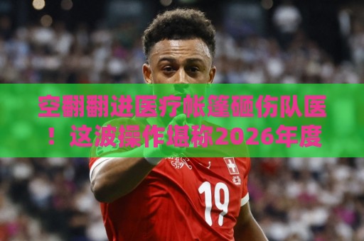空翻翻进医疗帐篷砸伤队医!这波操作堪称2026年度最离谱医疗事故【空翻翻进医疗帐篷砸伤队医】 空翻翻进医疗帐篷砸伤队医!这波操作堪称2026年度最离谱医疗事故【空翻翻进医疗帐篷砸伤队医】