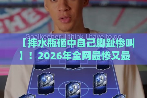 【摔水瓶砸中自己脚趾惨叫】!2026年全网最惨又最好笑的脚趾保卫战(摔水瓶砸中自己脚趾惨叫) 【摔水瓶砸中自己脚趾惨叫】!2026年全网最惨又最好笑的脚趾保卫战(摔水瓶砸中自己脚趾惨叫)