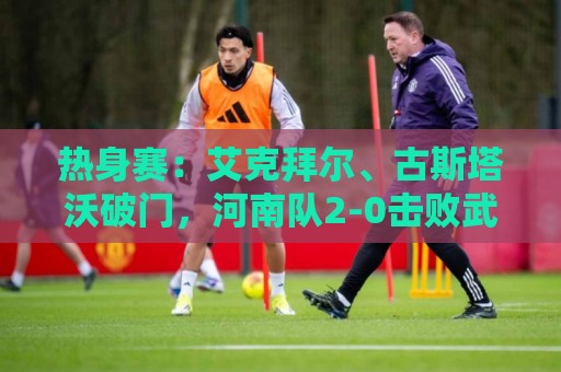 热身赛：艾克拜尔、古斯塔沃破门，河南队2-0击败武汉三镇