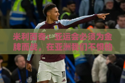 米利西奇:亚运会必须为金牌而战,在亚洲我们不惧怕任何对手 米利西奇:亚运会必须为金牌而战,在亚洲我们不惧怕任何对手