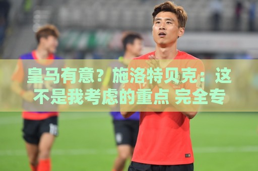 皇马有意?施洛特贝克:这不是我考虑的重点 完全专注世界杯首战 皇马有意?施洛特贝克:这不是我考虑的重点 完全专注世界杯首战