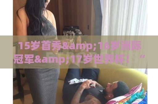 15岁首秀&16岁洲际冠军&17岁世界杯！“墨西哥佩德里”有个儿皇梦
