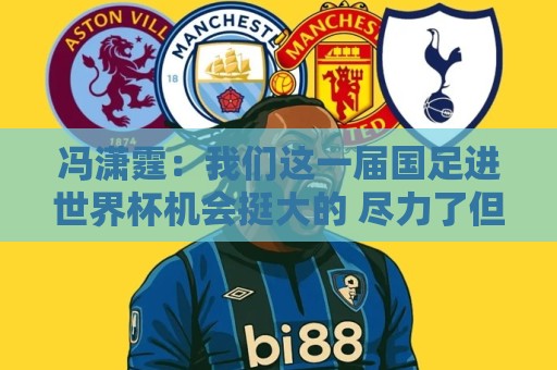 冯潇霆:我们这一届国足进世界杯机会挺大的 尽力了但确实有差距 冯潇霆:我们这一届国足进世界杯机会挺大的 尽力了但确实有差距
