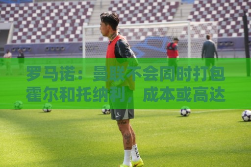 罗马诺:曼联不会同时打包霍尔和托纳利,成本或高达1.4至1.5亿欧 罗马诺:曼联不会同时打包霍尔和托纳利,成本或高达1.4至1.5亿欧