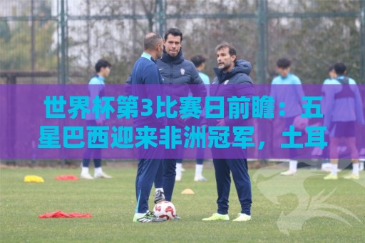 世界杯第3比赛日前瞻：五星巴西迎来非洲冠军，土耳其直面铁桶阵