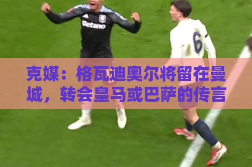 克媒:格瓦迪奥尔将留在曼城,转会皇马或巴萨的传言都毫无根据 克媒:格瓦迪奥尔将留在曼城,转会皇马或巴萨的传言都毫无根据