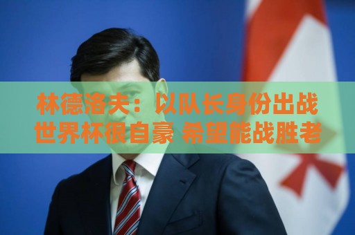 林德洛夫:以队长身份出战世界杯很自豪 希望能战胜老队友汉尼拔 林德洛夫:以队长身份出战世界杯很自豪 希望能战胜老队友汉尼拔