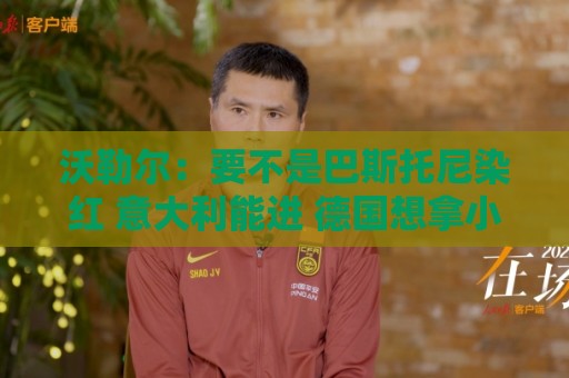 沃勒尔:要不是巴斯托尼染红 意大利能进 德国想拿小组第一不容易 沃勒尔:要不是巴斯托尼染红 意大利能进 德国想拿小组第一不容易