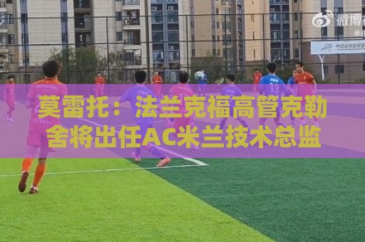 莫雷托:法兰克福高管克勒舍将出任AC米兰技术总监,本周将敲定 莫雷托:法兰克福高管克勒舍将出任AC米兰技术总监,本周将敲定
