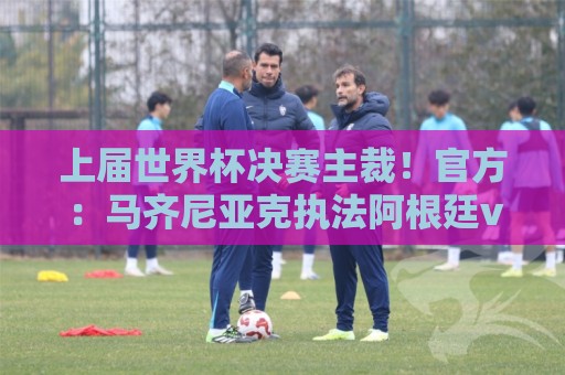 上届世界杯决赛主裁！官方：马齐尼亚克执法阿根廷vs阿尔及利亚