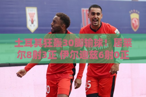 土耳其狂轰30脚输球!居莱尔8射3正 伊尔迪兹6射0正 恰10射门5次 土耳其狂轰30脚输球!居莱尔8射3正 伊尔迪兹6射0正 恰10射门5次